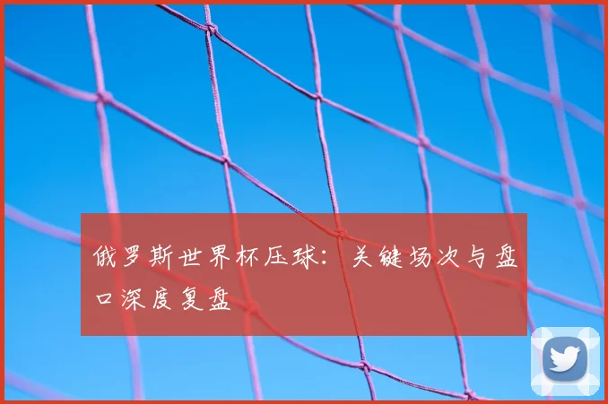 俄罗斯世界杯压球：关键场次与盘口深度复盘