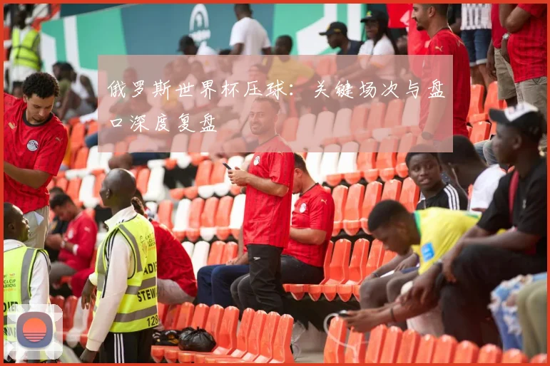 俄罗斯世界杯压球:关键场次与盘口深度复盘