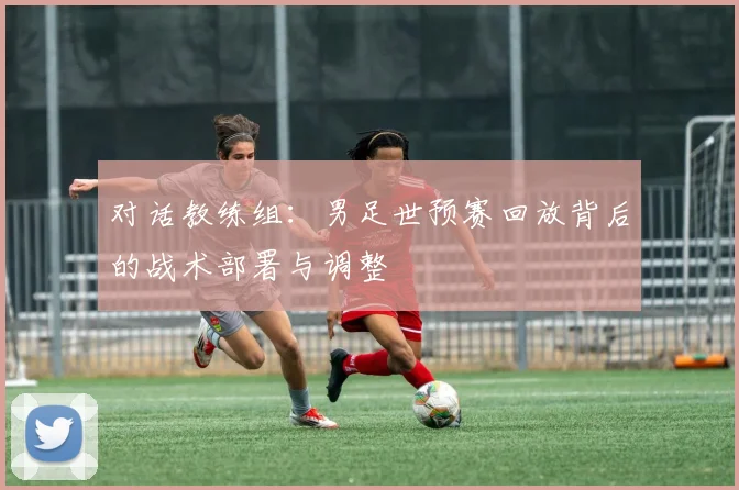 对话教练组:男足世预赛回放背后的战术部署与调整