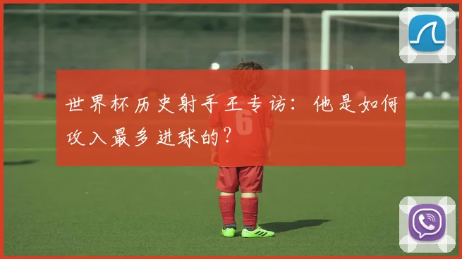 世界杯历史射手王专访：他是如何攻入最多进球的？